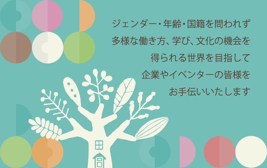 ジェンダー・年齢・国籍を問われず 多様な働き方、学び、文化の機会を 得られる世界を目指して 企業やイベンターの皆様を お手伝い